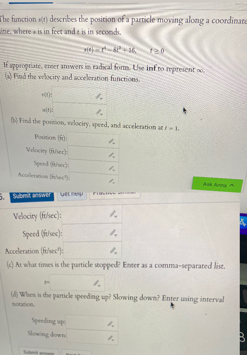 The function s(t) describes the position of a particle moving along a coordinate 
line, where s is in feet and t is in seconds.
s(t)=t^4-8t^2+16, t≥ 0
If appropriate, enter answers in radical form. Use inf to represent ∞. 
(a) Find the velocity and acceleration functions.
v(t) :
a(t) : 2^9
(b) Find the position, velocity, speed, and acceleration at t=1. 
Position (ft) :  1/2  2 
Velocity (ft/sec) : ∴ 
Speed (ft/sec) : □  
Acceleration (ft/sec²): θ°
Ask Anna 
Submit answer Get nelp 
Velocity (ft/sec) : 
Speed (ft/sec) : 
Acceleration (ft/sec²): 
(c) At what times is the particle stopped? Enter as a comma-separated list. 
(d) When is the particle speeding up? Slowing down? Enter using interval 
notation. 
Speeding up: 
Slowing down: 
B 
Submit answer