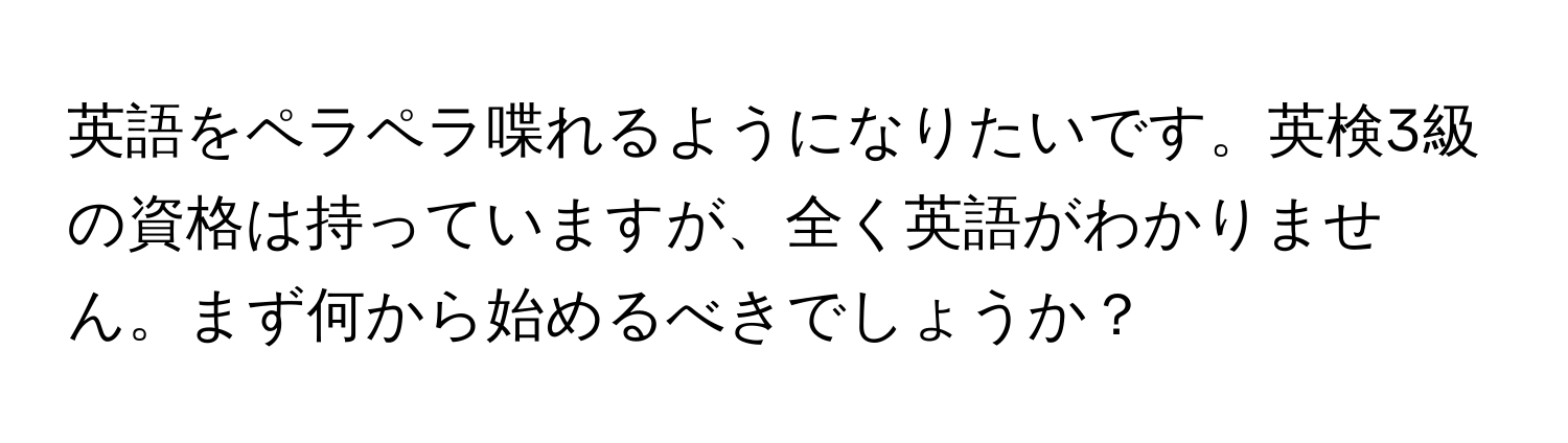 英語をペラペラ喋れるようになりたいです。英検3級の資格は持っていますが、全く英語がわかりません。まず何から始めるべきでしょうか？