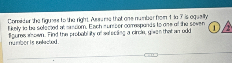 Consider the figures to the right. Assume that one number from 1 to 7 is equally 
likely to be selected at random. Each number corresponds to one of the seven 1 )/2
figures shown. Find the probability of selecting a circle, given that an odd 
number is selected.