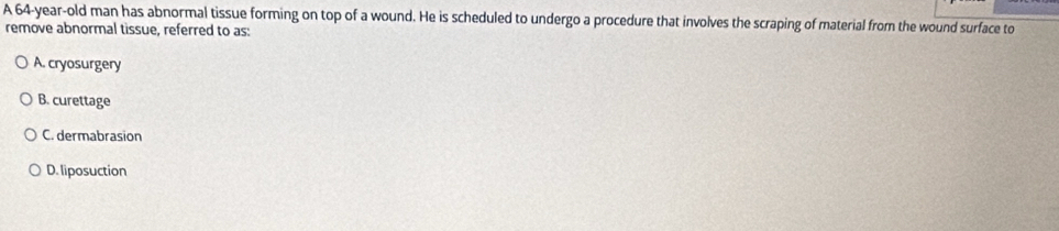 A 64-year-old man has abnormal tissue forming on top of a wound. He is scheduled to undergo a procedure that involves the scraping of material from the wound surface to
remove abnormal tissue, referred to as:
A. cryosurgery
B. curettage
C. dermabrasion
D. liposuction