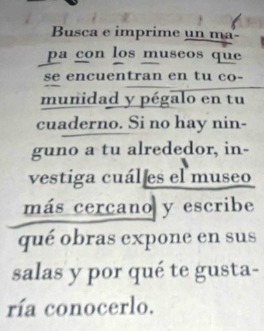 Busca e imprime un ma- 
pa con los museos que 
se encuentran en tu co- 
munidad y pégalo en tu 
cuaderno. Si no hay nin- 
guno a tu alrededor, in- 
vestiga cuál es el museo 
más cercano y escribe 
qué obras expone en sus 
salas y por qué te gusta- 
ría conocerlo.