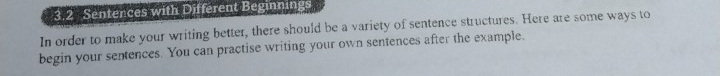 3.2 Sentences with Different Beginnings 
In order to make your writing better, there should be a variety of sentence structures. Here are some ways to 
begin your sentences. You can practise writing your own sentences after the example.