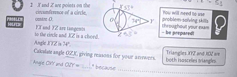 and Z are points on the
circumference of a circle,You will need to use
PROBLER centre 0.  problem-solving skills
throughout your exam
SOLVED! YX and YZ are tangents- be prepared!
to the circle and XZ is a chord.
Angle XYZ is 74°.
Triangles XYZ and XOZ are
Calculate angle OZX, giving reasons for your answers. both isosceles triangles.
Angle OXY and OZY= _1º because ....