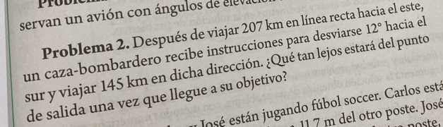 servan un avión con ángulos de eleval 
Problema 2. Después de viajar 207 km en línea recta hacia el este, 
un caza-bombardero recibe instrucciones para desviarse 12° hacia el 
sur y viajar 145 km en dicha dirección. ¿Qué tan lejos estará del punto 
de salida una vez que llegue a su objetivo? 
osé están jugando fúbol soccer. Carlos está
11 7 m del otro poste. José