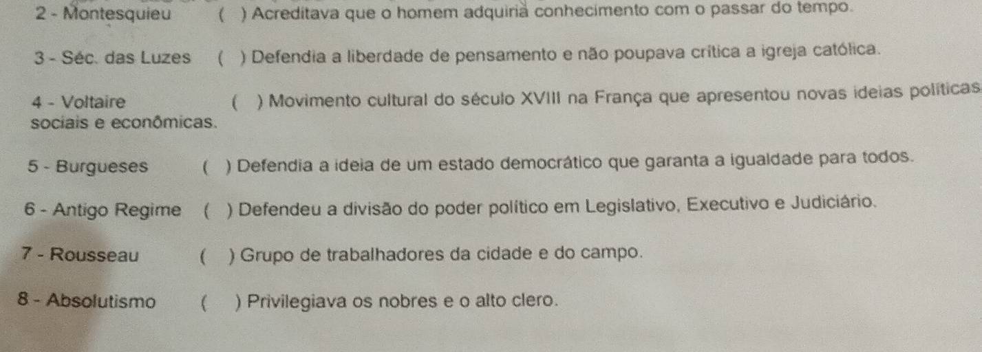 Montesquieu ( ) Acreditava que o homem adquirià conhecimento com o passar do tempo.
3 - Séc. das Luzes ( ) Defendia a liberdade de pensamento e não poupava crítica a igreja católica.
4 - Voltaire ( ) Movimento cultural do século XVIII na França que apresentou novas ideias políticas
sociais e econômicas.
5 - Burgueses ( ) Defendia a ideia de um estado democrático que garanta a igualdade para todos.
6 - Antigo Regime ( ) Defendeu a divisão do poder político em Legislativo, Executivo e Judiciário.
7 - Rousseau  ) Grupo de trabalhadores da cidade e do campo.
8 - Absolutismo  ) Privilegiava os nobres e o alto clero.