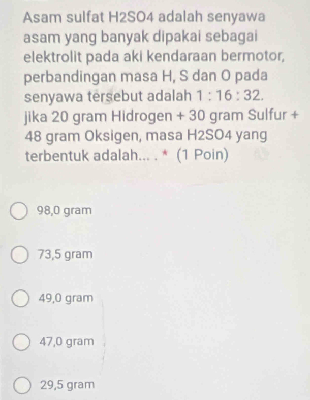 Asam sulfat H2SO4 adalah senyawa
asam yang banyak dipakai sebagai
elektrolit pada aki kendaraan bermotor,
perbandingan masa H, S dan O pada
senyawa tersebut adalah 1:16:32. 
jika 20 gram Hidrogen + 30 gram Sulfur +
48 gram Oksigen, masa H2SO4 yang
terbentuk adalah... . * (1 Poin)
98,0 gram
73,5 gram
49,0 gram
47,0 gram
29,5 gram