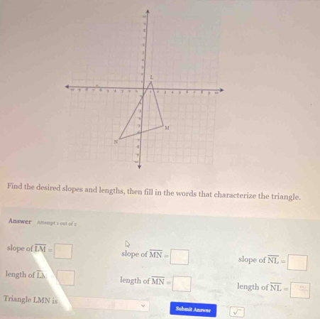 Find the desired slopes and lengths, then fill in the words that characterize the triangle.
Answer Attempt s out of a
slope of overline LM=□ slope of overline MN=□ slope of overline NL=□
length of overline LM=□ length of overline MN=□ length of overline NL=□
Triangle LMN is
Submit Answer