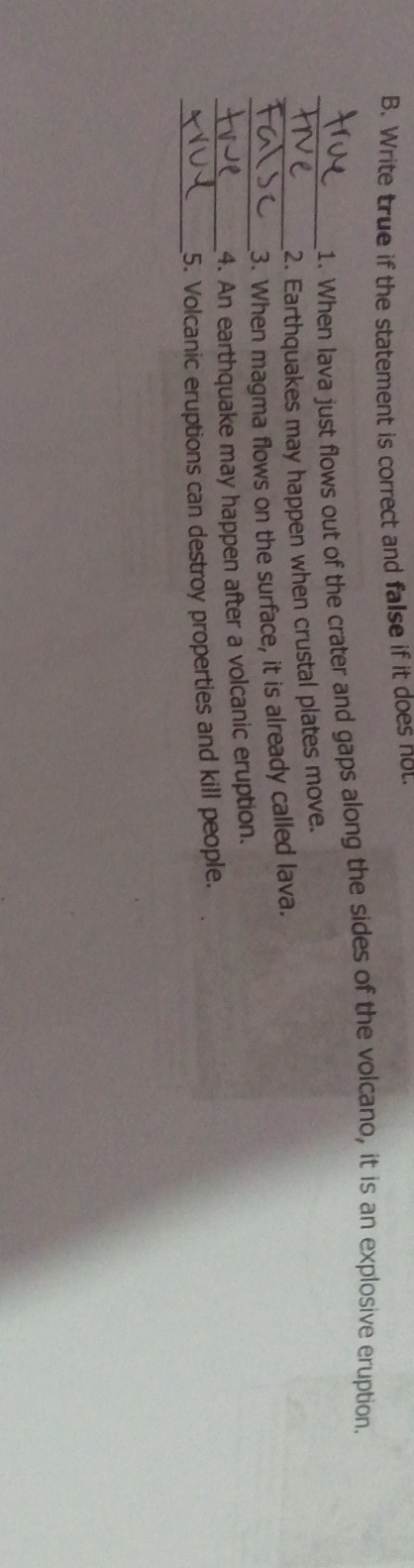Write true if the statement is correct and false if it does not 
_1. When Iava just flows out of the crater and gaps along the sides of the volcano, it is an explosive eruption. 
2. Earthquakes may happen when crustal plates move. 
__3. When magma flows on the surface, it is already called lava. 
_4. An earthquake may happen after a volcanic eruption. 
_ 
5. Volcanic eruptions can destroy properties and kill people.
