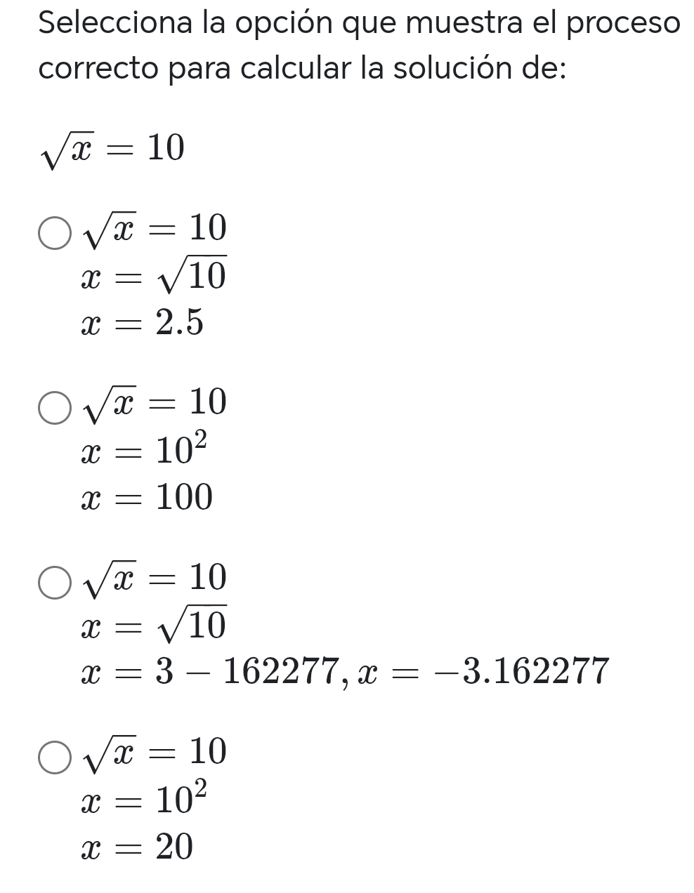 Selecciona la opción que muestra el proceso
correcto para calcular la solución de:
sqrt(x)=10
sqrt(x)=10
x=sqrt(10)
x=2.5
sqrt(x)=10
x=10^2
x=100
sqrt(x)=10
x=sqrt(10)
x=3-162277, x=-3.162277
sqrt(x)=10
x=10^2
x=20