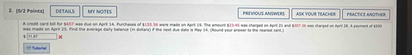 DETAILS MY NOTES PREViOUS ANSWERS ASK YOUR TEACHER PRACTICE ANOTHER 
A credit card bill for $657 was due on April 14. Purchases of $155.56 were made on April 19. The amount $23.45 was charged on April 21 and $207.36 was charged on April 28. A payment of $500
was made on April 25. Find the average daily balance (in dollars) if the next due date is May 14. (Round your answer to the nearest cent.)
$ 11.87 × 
- Tutorial