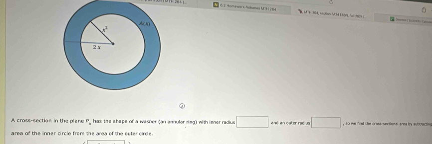6.2 Homework-Volumas MTH 264 , MTH 264, section FA24 E60N, Fall 2024 L .  Dammon 1 Egienáfio Canndas
A cross-section in the plane P_x has the shape of a washer (an annular ring) with inner radius □ and an outer radius □ , so we find the cross-sectional area by subtracting
area of the inner circle from the area of the outer circle.