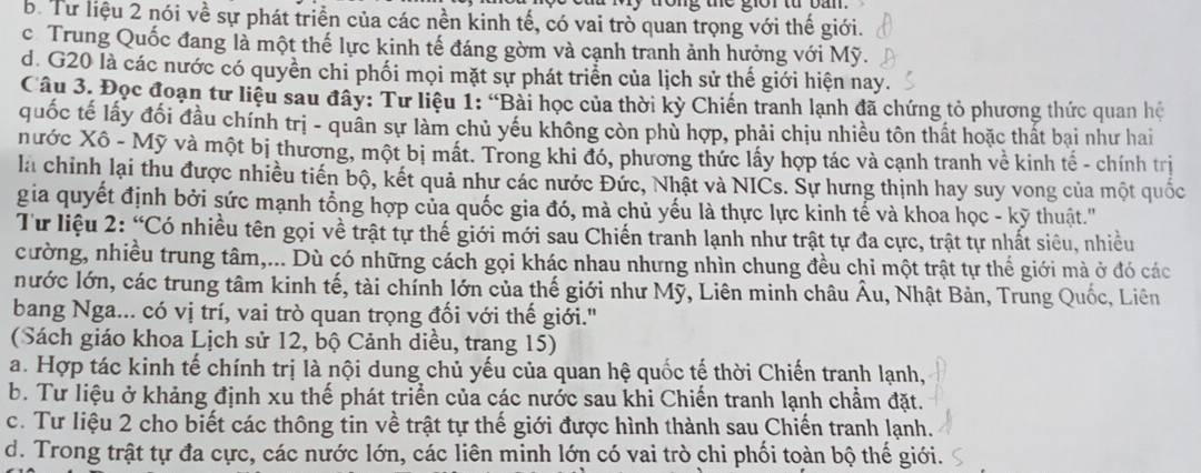 trong the giờr từ ban
b. Từ liệu 2 nói về sự phát triển của các nền kinh tế, có vai trò quan trọng với thế giới.
c Trung Quốc đang là một thế lực kinh tế đáng gờm và cạnh tranh ảnh hưởng với Mỹ.
d. G20 là các nước có quyền chi phối mọi mặt sự phát triển của lịch sử thế giới hiện nay.
Câu 3. Đọc đoạn tư liệu sau đây: Tư liệu 1: “Bài học của thời kỳ Chiến tranh lạnh đã chứng tỏ phương thức quan hệ
quốc tế lấy đối đầu chính trị - quân sự làm chủ yếu không còn phù hợp, phải chịu nhiều tôn thất hoặc thất bại như hai
nước Xô - Mỹ và một bị thương, một bị mất. Trong khi đó, phương thức lấy hợp tác và cạnh tranh về kinh tế - chính trị
là chỉnh lại thu được nhiều tiến bộ, kết quả như các nước Đức, Nhật và NICs. Sự hưng thịnh hay suy vong của một quốc
gia quyết định bởi sức mạnh tổng hợp của quốc gia đó, mà chủ yếu là thực lực kinh tế và khoa học - kỹ thuật.''
Tư liệu 2: “Có nhiều tên gọi về trật tự thế giới mới sau Chiến tranh lạnh như trật tự đa cực, trật tự nhất siêu, nhiều
cường, nhiều trung tâm,... Dù có những cách gọi khác nhau nhưng nhìn chung đều chi một trật tự thể giới mà ở đó các
nước lớn, các trung tâm kinh tế, tài chính lớn của thế giới như Mỹ, Liên minh châu Âu, Nhật Bản, Trung Quốc, Liên
bang Nga... có vị trí, vai trò quan trọng đối với thế giới.'
(Sách giáo khoa Lịch sử 12, bộ Cảnh diều, trang 15)
a. Hợp tác kinh tế chính trị là nội dung chủ yếu của quan hệ quốc tế thời Chiến tranh lạnh,
b. Tư liệu ở khảng định xu thế phát triển của các nước sau khi Chiến tranh lạnh chẩm đặt.
c. Tư liệu 2 cho biết các thông tin về trật tự thế giới được hình thành sau Chiến tranh lạnh.
d. Trong trật tự đa cực, các nước lớn, các liên minh lớn có vai trò chi phối toàn bộ thế giới.