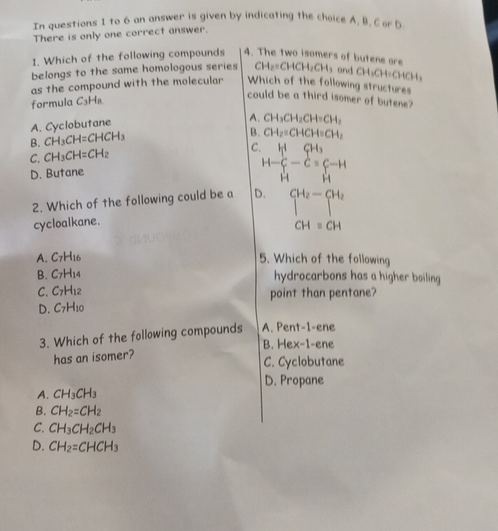 In questions 1 to 6 an answer is given by indicating the choice A, B, C or D
There is only one correct answer.
1. Which of the following compounds 4. The two isomers of butene are
belongs to the same homologous series CH_2=CHCH_2CH_3 and CH_3CH=CHCH_3
as the compound with the molecular Which of the following structures
formula C_3H_8
could be a third isomer of butene?
A. Cyclobutane
A. CH_3CH_2CH=CH_2
B. CH_3CH=CHCH_3
B. CH_2=CHCH=CH_2
C. CH_3CH=CH_2
C H-∈tlimits _H^(H-Cequiv C-H
D. Butane
2. Which of the following could be a D. CH_2)-CH_2
cycloalkane.
CH=CH
A. C_7H_16 5. Which of the following
B. C_7H_14 hydrocarbons has a higher boiling
C. C_7H_12 point than pentane?
D. C_7H_10
3. Which of the following compounds A. Pent-1-ene
B. Hex-1-ene
has an isomer?
C. Cyclobutane
D. Propane
A. CH_3CH_3
B. CH_2=CH_2
C. CH_3CH_2CH_3
D. CH_2=CHCH_3