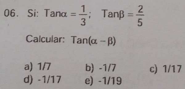 Si: Tanalpha = 1/3 ; Tanbeta = 2/5 
Calcular: Tan(alpha -beta )
a) 1/7 b) -1/7 c) 1/17
d) -1/17 e) -1/19