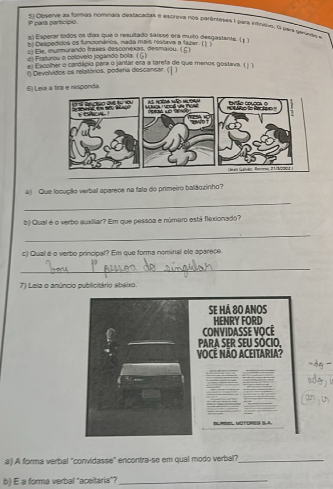 para particípio. 
5 Ooserve as formas nominais destacadas e escreva nos parênteses I para infinitivo, G para gerúndio e 
a) Esperar todos os días que o resultado saísse era muito desgastante. (1 ) 
b) Despedidos os funcionários, nada mais restava a fazer. ()) 
c) Ele, murmurando frases desconexas, desmaiou. (6) 
d) Fraturou o cotovelo jogando bola. ( G) 
e) Escolher o cardápio para o jantar era a tarefa de que menos gostava. ( | ) 
f) Devolvidos os relatórios, poderia descansar. ( ) 
6) Leia a tíra e responda. 
a) Que locução verbal aparece na fala do primeiro balãozinho? 
_ 
b) Qual é o verbo auxiliar? Em que pessoa e número está flexionado? 
_ 
c) Qual é o verbo principal? Em que forma nominal ele aparece. 
_ 
7) Leiia o anúncio publicitário abaixo. 
g - 
we) 
anin 
a) A forma verbal “convidasse” encontra-se em qual modo verbal?_ 
b) E a forma verbal “aceitaria”?_