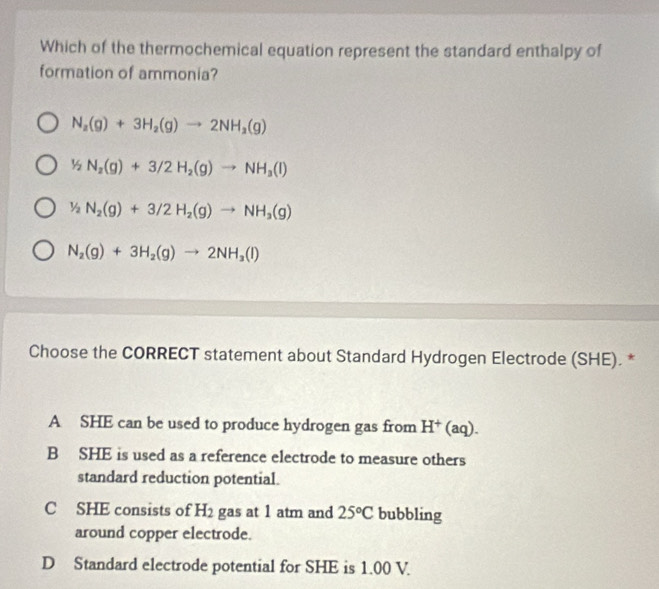 Which of the thermochemical equation represent the standard enthalpy of
formation of ammonia?
N_2(g)+3H_2(g)to 2NH_2(g)
^| N_2(g)+3/2H_2(g)to NH_3(l)
1/2N_2(g)+3/2H_2(g)to NH_3(g)
N_2(g)+3H_2(g)to 2NH_3(l)
Choose the CORRECT statement about Standard Hydrogen Electrode (SHE). *
A SHE can be used to produce hydrogen gas from H^+(aq).
B SHE is used as a reference electrode to measure others
standard reduction potential.
C SHE consists of H_2 gas at 1 atm and 25°C bubbling
around copper electrode.
D Standard electrode potential for SHE is 1.00 V.