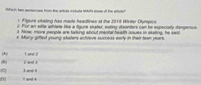 Which two sentences from the article include MAIN ideas of the article?
1. Figure skating has made headlines at the 2018 Winter Olympics.
2. For an elite athlete like a figure skater, eating disorders can be especially dangerous.
3. Now, more people are talking about mental health issues in skating, he said.
4 Many gifted young skaters achieve success early in their teen years.
(A) 1 and 2
(B) 2 and 3
(C) 3 and 4
(D) 1 and 4