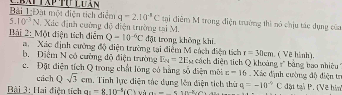 Bái tập tự luan 
Bài 1:Đặt một điện tích điểm q=2.10^(-8)C tại điểm M trong điện trường thì nó chịu tác dụng của 
5. 10^(-3)N Xác định cường độ điện trường tại M. 
Bài 2: Một điện tích điểm Q=10^(-6)C đặt trong không khí. 
a. Xác định cường độ điện trường tại điểm M cách điện tích r=30cm. ( Vẽ hình). 
b. Điểm N có cường độ điện trường E_N=2E_M cách điện tích Q khoảng r * bằng bao nhiêu Ý 
c. Đặt điện tích Q trong chất lỏng có hằng số điện môi varepsilon =16 Xác định cường độ điện trị 
cách Qsqrt(3)cm. Tính lực điện tác dụng lên điện tích thử q=-10^(-9)C đặt tại P. (Vẽ hình 
Bài 3: Hai điện tích a_1=8.10^(-8)(C) và a_1=-510^(-8)(C)