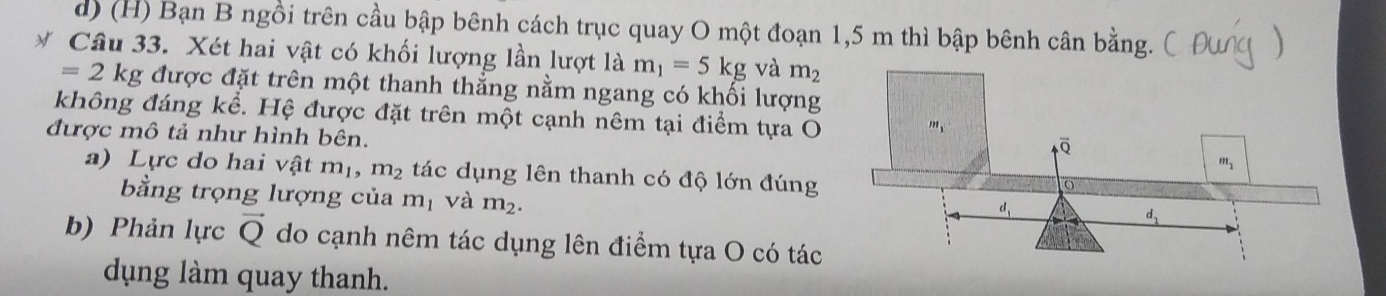 Bạn B ngồi trên cầu bập bênh cách trục quay O một đoạn 1,5 m thì bập bênh cân bằng.
* Câu 33. Xét hai vật có khối lượng lần lượt là m_1=5kg và m_2
=2kg được đặt trên một thanh thẳng nằm ngang có khối lượng
không đáng kể. Hệ được đặt trên một cạnh nêm tại điểm tựa O
được mô tả như hình bên.
a) Lực do hai vật m_1,m_2 tác dụng lên thanh có độ lớn đúng
bằng trọng lượng của m_1 và m_2.
b) Phản lực vector Q do cạnh nêm tác dụng lên điểm tựa O có tác
dụng làm quay thanh.