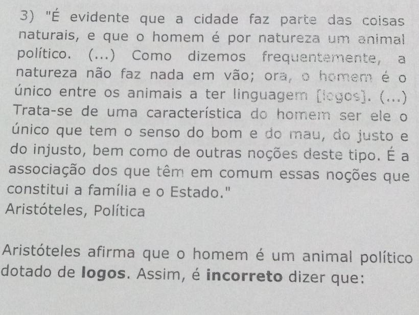 "É evidente que a cidade faz parte das coisas 
naturais, e que o homem é por natureza um animal 
político. (...) Como dizemos frequentemente, a 
natureza não faz nada em vão; ora, o homem é o 
único entre os animais a ter linguagem [logos]. (...) 
Trata-se de uma característica do homem ser ele o 
único que tem o senso do bom e do mau, do justo e 
do injusto, bem como de outras noções deste tipo. É a 
associação dos que têm em comum essas noções que 
constitui a família e o Estado." 
Aristóteles, Política 
Aristóteles afirma que o homem é um animal político 
dotado de logos. Assim, é incorreto dizer que: