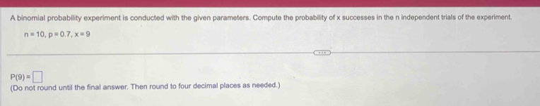 A binomial probability experiment is conducted with the given parameters. Compute the probability of x successes in the n independent trials of the experiment.
n=10, p=0.7, x=9
P(9)=□
(Do not round until the final answer. Then round to four decimal places as needed.)