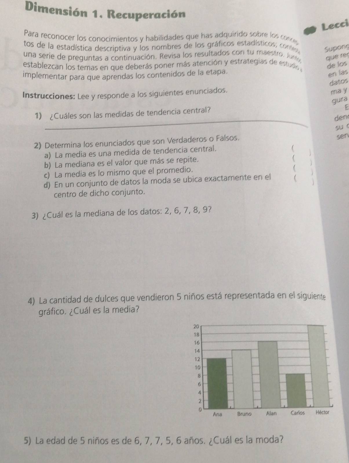 Dimensión 1. Recuperación 
Lecci 
Para reconocer los conocimientos y habilidades que has adquirido sobre los conos 
tos de la estadística descriptiva y los nombres de los gráficos estadísticos; conte Supong 
una serie de preguntas a continuación. Revisa los resultados con tu maestro. Jun que ré 
establezcan los temas en que deberás poner más atención y estrategias de estudo , de los 
implementar para que aprendas los contenídos de la etapa. 
en las 
datos 
Instrucciones: Lee y responde a los siguientes enunciados. 
ma y 
gura 
_ 
1) ¿Cuáles son las medidas de tendencia central? 
den 
suc 
2) Determina los enunciados que son Verdaderos o Falsos. 
sen 
a) La media es una medida de tendencia central. 
b) La mediana es el valor que más se repite. 
 
c) La media es lo mismo que el promedio. 
d) En un conjunto de datos la moda se ubica exactamente en el  
centro de dicho conjunto. 
3) ¿Cuál es la mediana de los datos: 2, 6, 7, 8, 9? 
4) La cantidad de dulces que vendieron 5 niños está representada en el siguiente 
gráfico. ¿Cuál es la media? 
5) La edad de 5 niños es de 6, 7, 7, 5, 6 años. ¿Cuál es la moda?