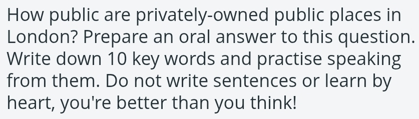 How public are privately-owned public places in 
London? Prepare an oral answer to this question. 
Write down 10 key words and practise speaking 
from them. Do not write sentences or learn by 
heart, you're better than you think!