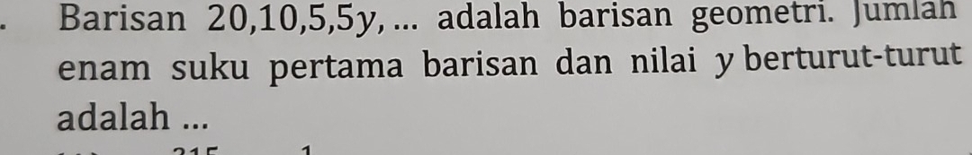 Barisan 20, 10, 5, 5y, ... adalah barisan geometri. Jumlah 
enam suku pertama barisan dan nilai y berturut-turut 
adalah ...