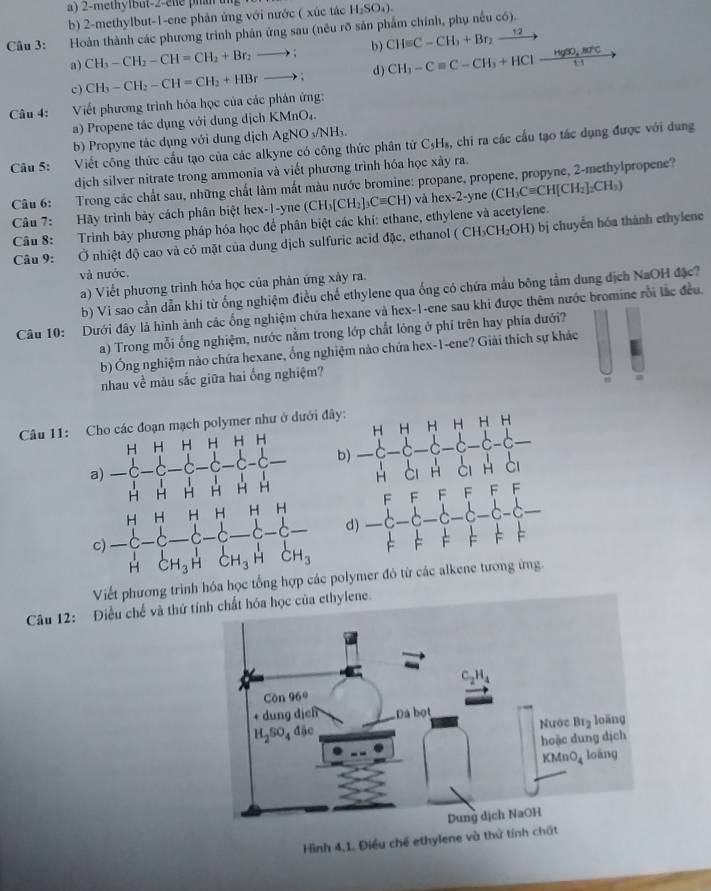 2-methylbut-2-ele pian ung 
b) 2-methylbut-1-ene phản ứng với nước ( xúc tác H_2SO_4).
Câu 3: Hoàn thành các phương trình phản ứng sau (nêu rõ sản phẩm chính, phụ nều có).
a) CH_3-CH_2-CH=CH_2+Br_2to ; b) CH=C-CH_3+Br_2xrightarrow 12to
c) CH_3-CH_2-CH=CH_2+HBrto ; d) CH_3-Cequiv C-CH_3+HClxrightarrow HgSO_4.8d^+C
Câu 4:  Viết phương trình hóa học của các phản ứng:
a) Propene tác dụng với dung dịch KMnO₄.
b) Propyne tác dụng với dung dịch AgNO_3/NH_3.
Câu 5: Viết công thức cầu tạo của các alkyne có công thức phân tử C₃H₃, chi ra các cầu tạo tác dụng được với dụng
dịch silver nitrate trong ammonia và viết phương trình hóa học xây ra.
Câu 6: Trong các chất sau, những chất làm mất màu nước bromine: propane, propene, propyne, 2-methylpropene?
Câu 7:  Hãy trình bảy cách phân biệt hex-1 -1 ne (CH_3[CH_2]_3Cequiv CH) và h ex-2-yne (CH_3Cequiv CH[CH_2]_2CH_3)
Câu 8: Trình bày phương pháp hóa học để phân biệt các khí: ethane, ethylene và acetylene.
Câu 9: Ở nhiệt độ cao và có mặt của dung dịch sulfuric acid đặc, ethanol ( (CH_3CH_2OH) ) bị chuyển hóa thành ethylene
và nước.
a) Viết phương trình hóa học của phản ứng xảy ra.
b) Vi sao cần dẫn khí từ ống nghiệm điều chế ethylene qua ống có chứa mẫu bông tầm dung dịch NaOH đặc?
Câu 10: Dưới đây là hình ảnh các ống nghiệm chứa hexane và hex-1-ene sau khi được thêm nước bromine rỗi lắc đều.
a) Trong mỗi ống nghiệm, nước nằm trong lớp chất lông ở phí trên hay phía dưới?
b) Ông nghiệm nào chứa hexane, ống nghiệm nào chứa hex-1-ene? Giải thích sự khác
nhau về màu sắc giữa hai ống nghiệm?
Câu 11:h polymer như ở dưới đ
Viết phương trình hóa học tổng hợp cápolymer đó từ các alkene tương ứng.
Câu 12: Điều chế và thứ tíylene.
Hình 4,1. Điều chế ethylene và thử