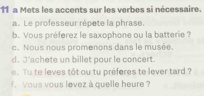 a Mets les accents sur les verbes si nécessaire. 
a. Le professeur répete la phrase. 
b. Vous préferez le saxophone ou la batterie ? 
c. Nous nous promenons dans le musée. 
d. J’achete un billet pour le concert. 
e. Tu te leves tôt ou tu préferes te lever tard ? 
f. Vous vous levez à quelle heure ?