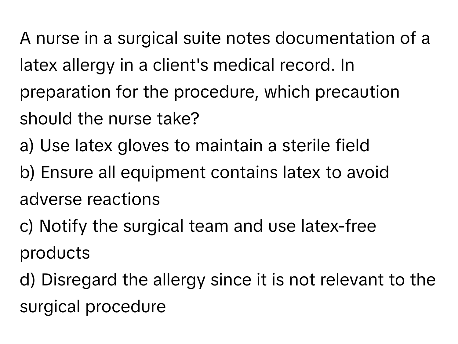 A nurse in a surgical suite notes documentation of a latex allergy in a client's medical record. In preparation for the procedure, which precaution should the nurse take?

a) Use latex gloves to maintain a sterile field 
b) Ensure all equipment contains latex to avoid adverse reactions 
c) Notify the surgical team and use latex-free products 
d) Disregard the allergy since it is not relevant to the surgical procedure