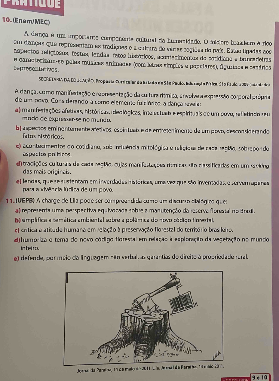 Pratigue
10. (Enem/MEC)
A dança é um importante componente cultural da humanidade. O folclore brasileiro é rico
em danças que representam as tradições e a cultura de várias regiões do país. Estão ligadas aos
aspectos religiosos, festas, lendas, fatos históricos, acontecimentos do cotidiano e brincadeiras
e caracterizam-se pelas músicas animadas (com letras simples e populares), figurinos e cenários
representativos.
SECRETARIA DA EDUCAÇÃO. Proposta Curricular do Estado de São Paulo, Educação Física. São Paulo, 2009 (adaptado).
A dança, como manifestação e representação da cultura rítmica, envolve a expressão corporal própria
de um povo. Considerando-a como elemento folclórico, a dança revela:
a) manifestações afetivas, históricas, ideológicas, intelectuais e espirituais de um povo, refletindo seu
modo de expressar-se no mundo.
b) aspectos eminentemente afetivos, espirituais e de entretenimento de um povo, desconsiderando
fatos históricos.
c) acontecimentos do cotidiano, sob influência mitológica e religiosa de cada região, sobrepondo
aspectos políticos.
d) tradições culturais de cada região, cujas manifestações rítmicas são classificadas em um ranking
das mais originais.
e) lendas, que se sustentam em inverdades históricas, uma vez que são inventadas, e servem apenas
para a vivência lúdica de um povo.
11. (UEPB) A charge de Lila pode ser compreendida como um discurso dialógico que:
a) representa uma perspectiva equivocada sobre a manutenção da reserva florestal no Brasil.
b) simplifica a temática ambiental sobre a polêmica do novo código florestal.
c) critica a atitude humana em relação à preservação florestal do território brasileiro.
d) humoriza o tema do novo código florestal em relação à exploração da vegetação no mundo
inteiro.
e) defende, por meio da linguagem não verbal, as garantias do direito à propriedade rural.
Jornal da Paraíba, 14 de maio de 2011. Lila. Jornal da Paraíba. 14 maio 2011.
9 e 10