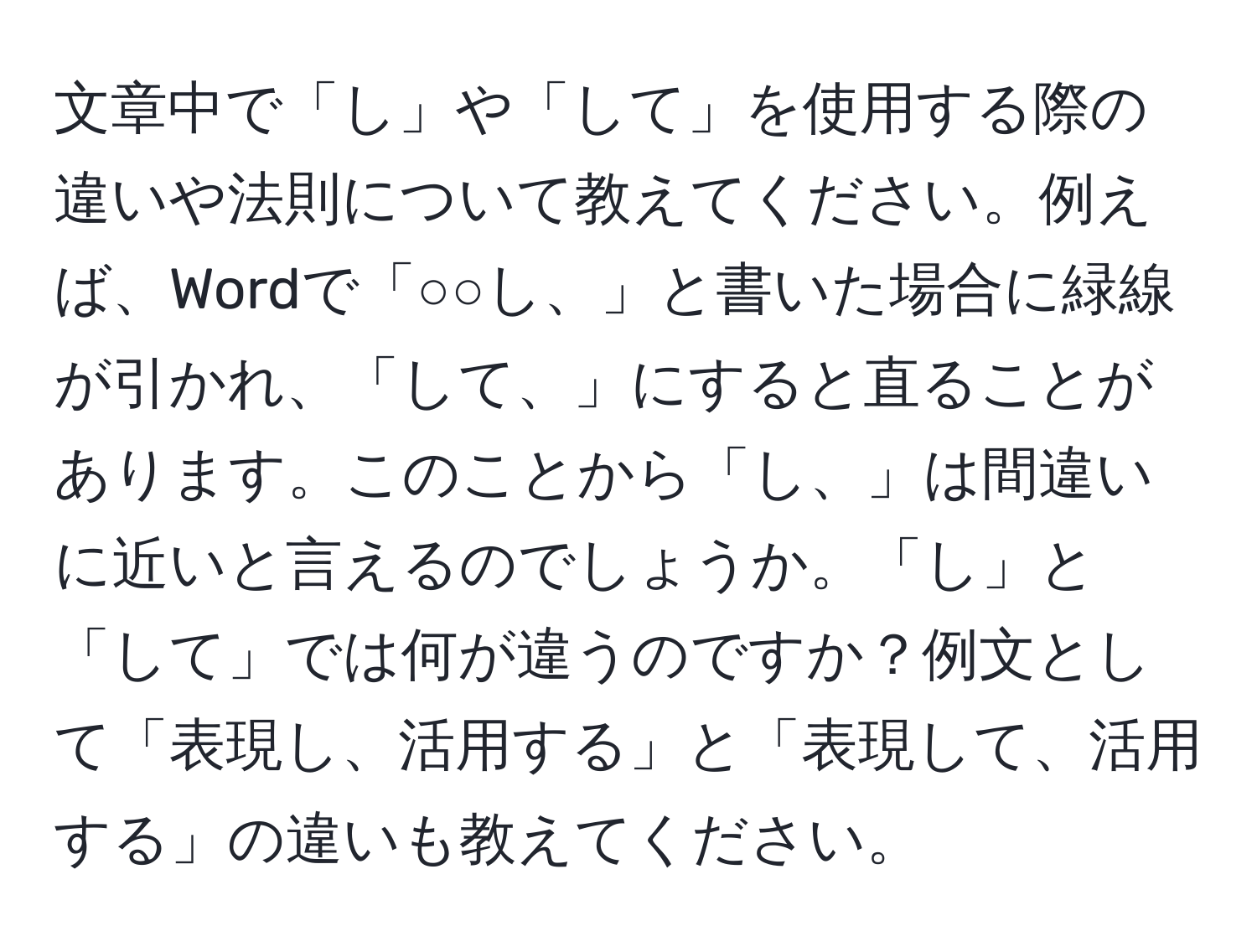 文章中で「し」や「して」を使用する際の違いや法則について教えてください。例えば、Wordで「○○し、」と書いた場合に緑線が引かれ、「して、」にすると直ることがあります。このことから「し、」は間違いに近いと言えるのでしょうか。「し」と「して」では何が違うのですか？例文として「表現し、活用する」と「表現して、活用する」の違いも教えてください。