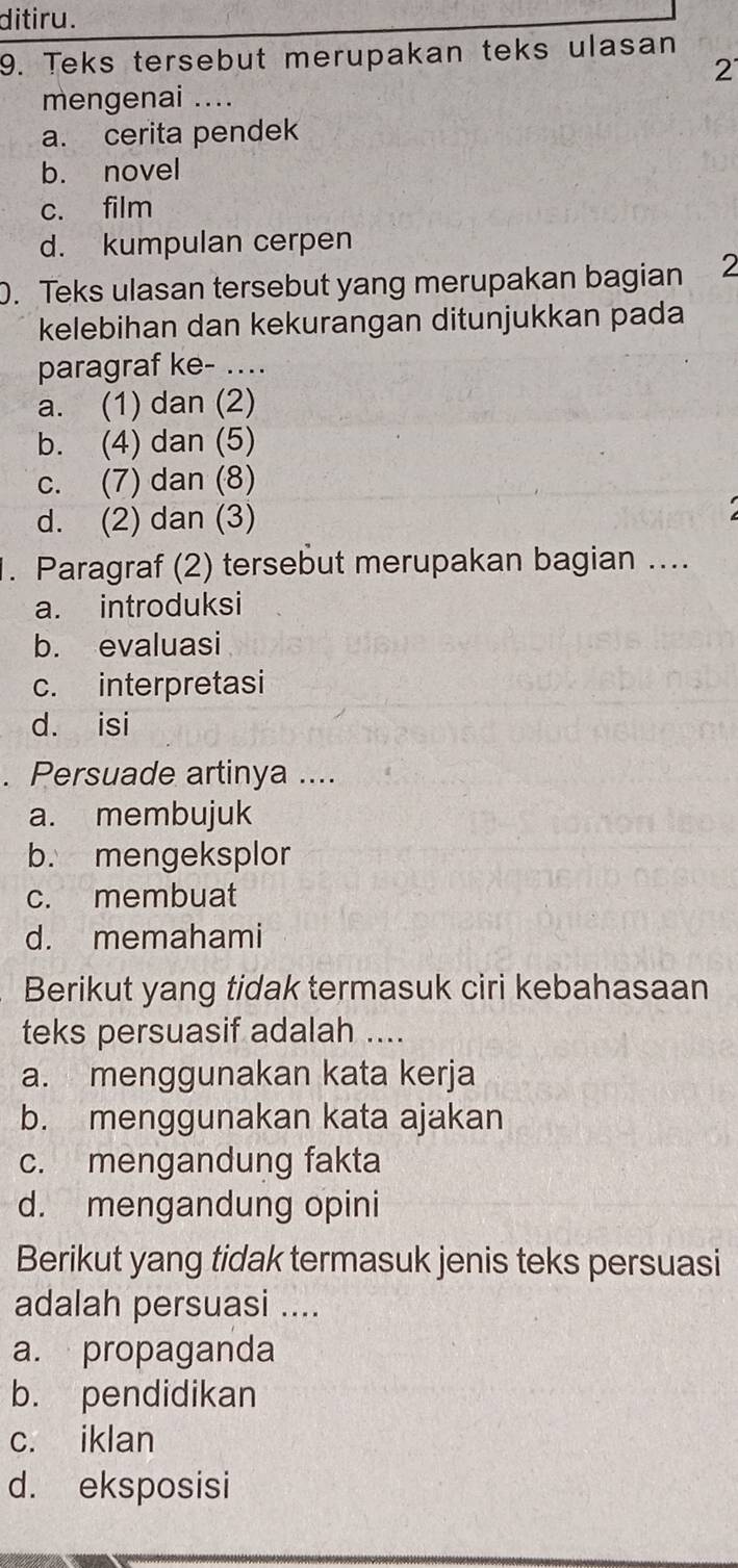 ditiru.
9. Teks tersebut merupakan teks ulasan
2
mengenai ....
a. cerita pendek
b. novel
c. film
d. kumpulan cerpen
0. Teks ulasan tersebut yang merupakan bagian 2
kelebihan dan kekurangan ditunjukkan pada
paragraf ke- ..
a. (1) dan (2)
b. (4) dan (5)
c. (7) dan (8)
d. (2) dan (3)
1. Paragraf (2) tersebut merupakan bagian ....
a. introduksi
b. evaluasi
c. interpretasi
d. isi
. Persuade artinya ....
a. membujuk
b. mengeksplor
c. membuat
d. memahami
Berikut yang tidak termasuk ciri kebahasaan
teks persuasif adalah ....
a. menggunakan kata kerja
b. menggunakan kata ajakan
c. mengandung fakta
d. mengandung opini
Berikut yang tidak termasuk jenis teks persuasi
adalah persuasi ....
a. propaganda
b. pendidikan
c. iklan
d. eksposisi