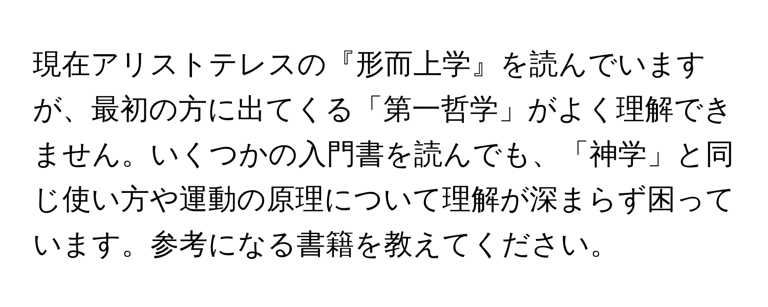 現在アリストテレスの『形而上学』を読んでいますが、最初の方に出てくる「第一哲学」がよく理解できません。いくつかの入門書を読んでも、「神学」と同じ使い方や運動の原理について理解が深まらず困っています。参考になる書籍を教えてください。