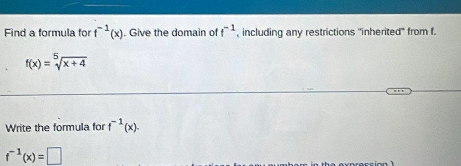 Find a formula for f^(-1)(x). Give the domain of f^(-1) , including any restrictions "inherited" from f.
f(x)=sqrt[5](x+4)
Write the formula for f^(-1)(x).
f^(-1)(x)=□