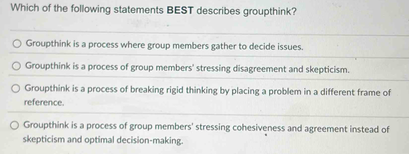 Which of the following statements BEST describes groupthink?
Groupthink is a process where group members gather to decide issues.
Groupthink is a process of group members' stressing disagreement and skepticism.
Groupthink is a process of breaking rigid thinking by placing a problem in a different frame of
reference.
Groupthink is a process of group members' stressing cohesiveness and agreement instead of
skepticism and optimal decision-making.