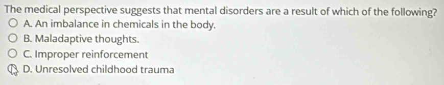 The medical perspective suggests that mental disorders are a result of which of the following?
A. An imbalance in chemicals in the body.
B. Maladaptive thoughts.
C. Improper reinforcement
D. Unresolved childhood trauma