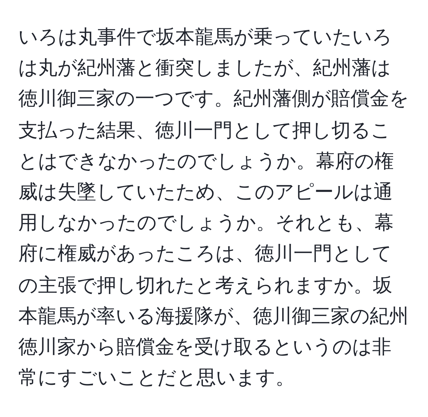 いろは丸事件で坂本龍馬が乗っていたいろは丸が紀州藩と衝突しましたが、紀州藩は徳川御三家の一つです。紀州藩側が賠償金を支払った結果、徳川一門として押し切ることはできなかったのでしょうか。幕府の権威は失墜していたため、このアピールは通用しなかったのでしょうか。それとも、幕府に権威があったころは、徳川一門としての主張で押し切れたと考えられますか。坂本龍馬が率いる海援隊が、徳川御三家の紀州徳川家から賠償金を受け取るというのは非常にすごいことだと思います。