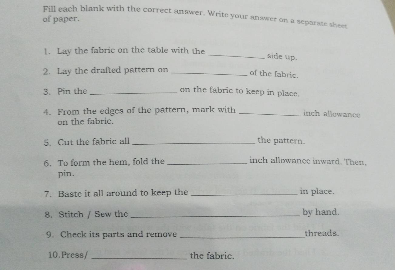 Fill each blank with the correct answer. Write your answer on a separate sheet 
of paper. 
1. Lay the fabric on the table with the 
_side up. 
2. Lay the drafted pattern on_ 
of the fabric. 
3. Pin the _on the fabric to keep in place. 
4. From the edges of the pattern, mark with_ 
inch allowance 
on the fabric. 
5. Cut the fabric all _the pattern. 
6. To form the hem, fold the _inch allowance inward. Then, 
pin. 
7. Baste it all around to keep the _in place. 
8. Stitch / Sew the _by hand. 
9. Check its parts and remove _threads. 
10.Press/ _the fabric.