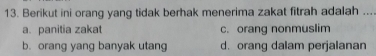 Berikut ini orang yang tidak berhak menerima zakat fitrah adalah ...
a. panitia zakat c. orang nonmuslim
b. orang yang banyak utang d. orang dalam perjalanan