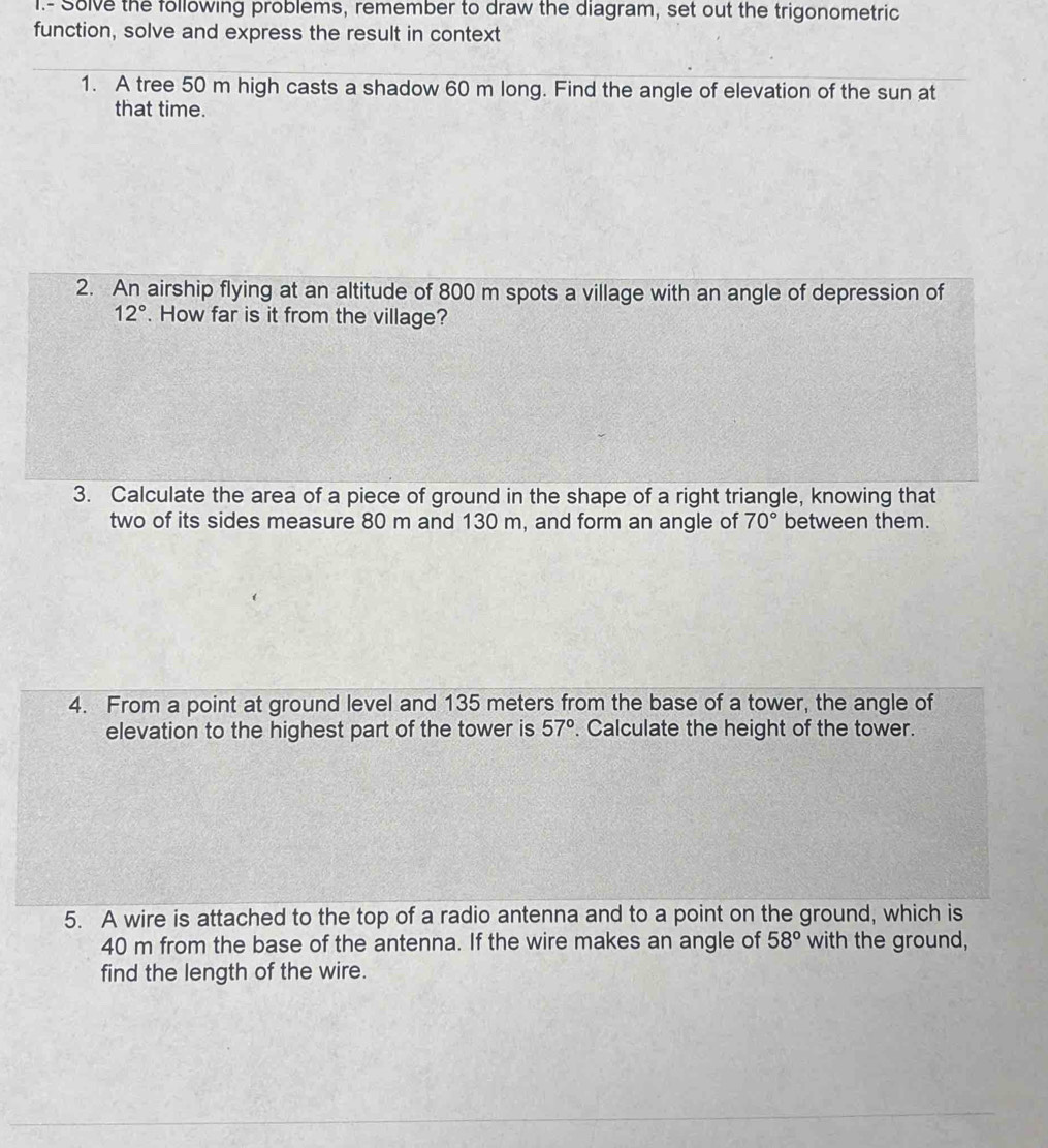 Solve the following problems, remember to draw the diagram, set out the trigonometric 
function, solve and express the result in context 
1. A tree 50 m high casts a shadow 60 m long. Find the angle of elevation of the sun at 
that time. 
2. An airship flying at an altitude of 800 m spots a village with an angle of depression of
12°. How far is it from the village? 
3. Calculate the area of a piece of ground in the shape of a right triangle, knowing that 
two of its sides measure 80 m and 130 m, and form an angle of 70° between them. 
4. From a point at ground level and 135 meters from the base of a tower, the angle of 
elevation to the highest part of the tower is 57°. Calculate the height of the tower. 
5. A wire is attached to the top of a radio antenna and to a point on the ground, which is
40 m from the base of the antenna. If the wire makes an angle of 58° with the ground, 
find the length of the wire.