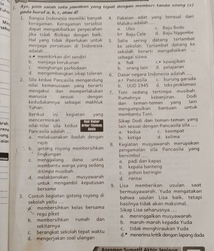 la
_L. Ayo, pilih salah satu jawaban yang tepat dengan memberi tanda silang (x)
Tuhas pada huruf a, b, c, atau d!
,… 1. Bangsa Indonesia memiliki banyak 4. Pakaian adat yang berasal dari
Mirs keragaman. Keragaman tersebut Maluku adalah ....
sebu dapat mengakibatkan perpecahan a. Ulos c. Baju Bodo
_…… jika tidak disikapi dengan baik. b Baju Cele d. Baju Nggembe
Hal yang tidak diperlukan untuk 5. Salia sering datang terlambat
menjaga persatuan di Indonesia ke sekolah. Terlambat datang ke
adalah .... sekolah berarti mengabaikan ...
_
a. memikirkan diri sendiri sebagai siswa.
_
b. menjaga kerukunan a. hak c.• kewajiban
_
c. menghargai perbedaan b. orang lain d. pelajaran
d. mengembangkan sikap toleran 6. Dasar negara Indonesia adalah ....
_
2. Sila kedua Pancasila mengandung a.• Pancasila c. burung garuda
_
nilai kemanusiaan yang berarti b. UUD 1945 d. teks proklamasi
_
mengakui dan memperlakukan 7. Toni sedang tertimpa musibah.
manusia sesuai dengan Rumahnya kebanjiran. Dodi
kedudukannya sebagai makhluk dan teman-teman yang lain
Tuhan.  bantuan untuk
_
mengumpulkan
Berikut  ini kegiatan yang membantu Toni.
mencerminkan Sikap Dodi dan teman-teman yang
arah. nilai-nilai sila kedua Order Thinki lain sesuai dengan Pancasila sila ....
rena Pancasila adalah .... Skills a. kedua c. keempat
ung, a. melaksanakan ibadah dengan b. ketiga d. kelima
aian rajin
b. gotong royong membersihkan 8. Kegiatan musyawarah merupakan
lingkungan pengamalan sila Pancasila yang
bersimbol ....
c. menggalang dana untuk a. padi dan kapas
_
membantu warga yang sedang b. kepala banteng
_
ditimpa musibah c. pohon beringin
_
d. melaksanakan musyawarah d. rantai
untuk mengambil keputusan 9. Lisa memberikan usulan saat
_.
bersama
bermusyawarah. Yuda mengatakan
_
3. Contoh kegiatan gotong royong di bahwa usulan Lisa baik, tetapi
_
sekolah yaitu .... hasilnya tidak akan maksimal.
a. membersihkan kelas bersama Sikap Lisa seharusnya ....
regu piket a.  meninggalkan musyawarah
b. membersihkan rumah dan b. marah-marah kepada Yuda
sekitarnya
c. berangkat sekolah tepat waktu c. tidak menghiraukan Yuda
d. mengerjakan soal ulangan d. menerima kritik dengan lapang dada
Asesmen Sumatif Akhir Jenian a