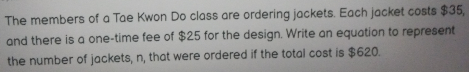 The members of a Tae Kwon Do class are ordering jackets. Each jacket costs $35, 
and there is a one-time fee of $25 for the design. Write an equation to represent 
the number of jackets, n, that were ordered if the total cost is $620.