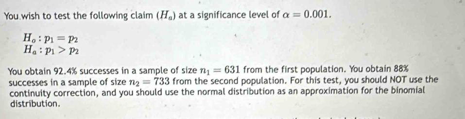 You wish to test the following claim (H_a) at a significance level of alpha =0.001.
H_o:p_1=p_2
H_a:p_1>p_2
You obtain 92.4% successes in a sample of size n_1=631 from the first population. You obtain 88%
successes in a sample of size n_2=733 from the second population. For this test, you should NOT use the 
continuity correction, and you should use the normal distribution as an approximation for the binomial 
distribution.