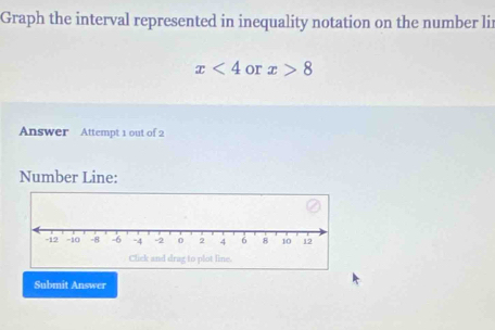 Graph the interval represented in inequality notation on the number lir
x<4</tex> or x>8
Answer Attempt 1 out of 2 
Number Line: 
Submit Answer