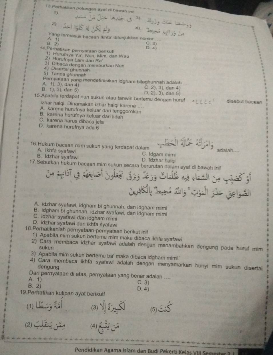 Perhatikan potongan ayat di bawah ini!
1)
3)
2)
4)
Yang termasuk bacaan Ikhfa' ditunjukkan nomor
A. 1) C. 3)
B. 2)
D4
14 Perhatikan pernyataan berikut!
1) Hurufnya Ya Nun, Mim, dan Wau
2) Hurufnya Lam dan Ra'
3) Dibaca dengan meleburkan Nun
4) Disertai ghunnah
5) Tanpa ghunnah
Pernyataan yang mendefinisikan idgham bilaghunnah adalah
A. 1), 3), dan 4) C. 2), 3), dan 4
B. 1), 3), dan 5) D. 2), 3), dan 5)
15.Apabila terdapat nun sukun atau tanwin bertemu dengan huruf disebut bacaan
izhar halqi. Dinamakan izhar halqi karena ....
A. karena hurufnya keluar dan tenggorokan
B. karena hurufnya keluar dar lidah
C. karena harus dibaca jela
D. karena hurufnya ada 6
16.Hukum bacaan mim sukun yang terdapat dalam
A. Ikhfa syafawi C. Idgam mimi adalah
B. Idzhar syafawi D. Idzhar halqi
17.Sebutkan hukum bacaan mim sukun secara berurutan dalam ayat di bawah ini!
;
A. idzhar syafawi, idgham bi ghunnah, dan idgham mimi
B. idgham bi ghunnah, idzhar syafawi, dan idgham mimi
C. idzhar syafawi dan idgham mimi
D. idzhar syafawi dan ikhfa syafawi
18.Perhatikanlah pernyataan-pernyataan berikut ini!
1) Apabila mim sukun bertemu mim maka dibaca ikhfa syafawi
2) Cara membaca idzhar syafawi adalah dengan menambahkan dengung pada huruf mim
sukun
3) Apabila mim sukun bertemu ba' maka dibaca idgham mimi."
4) Cara membaca ikhfa syafawi adalah dengan menyamarkan bunyi mim sukun disertai
dengung
Dari pernyataan di atas, pernyataan yang benar adalah ....
A. 1) C. 3)
B. 2) D. 4)
19.Perhatikan kutipan ayat berikut!
(1) (3) (5)
(2) (4)
Pendidikan Agama Islam dan Budi Pekerti Kelas VIII Semester 1