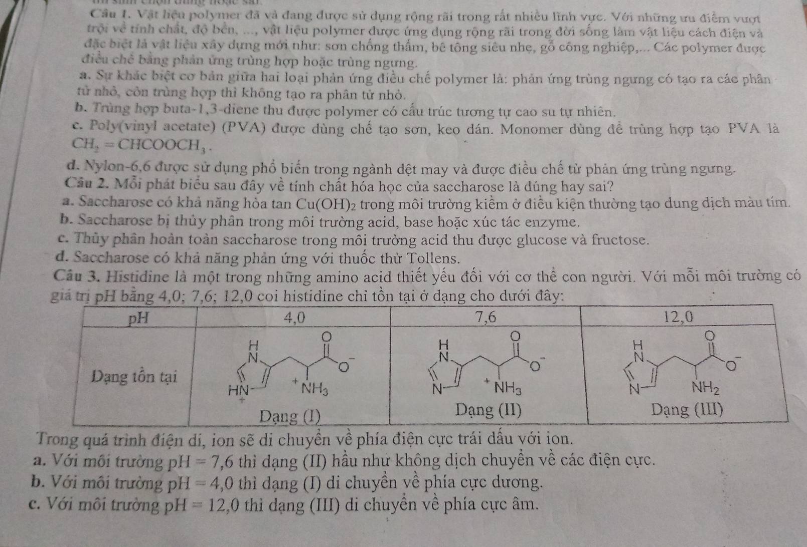 Vật liệu polymer đã và đang được sử dụng rộng rãi trong rất nhiều lĩnh vực. Với những ưu điểm vượt
trội về tính chất, độ bền, ..., vật liệu polymer được ứng dụng rộng rãi trong đời sống làm vật liệu cách điện và
đặc biệt là vật liệu xây dựng mới như: sơn chống thấm, bê tông siêu nhẹ, gỗ công nghiệp,... Các polymer được
điều chê bằng phản ứng trùng hợp hoặc trùng ngưng.
a. Sự khác biệt cơ bản giữa hai loại phản ứng điều chế polymer là: phản ứng trùng ngưng có tạo ra các phân
tử nhỏ, còn trùng hợp thì không tạo ra phân tử nhỏ.
b. Trùng hợp buta-1,3-diene thu được polymer có cấu trúc tương tự cao su tự nhiên.
c. Poly(vinyl acetate) (PVA) được dùng chế tạo sơn, keo dán. Monomer dùng để trùng hợp tạo PVA là
CH_2=CHCOOCH_3.
d. Nylon-6,6 được sử dụng phổ biển trong ngành dệt may và được điều chế từ phản ứng trùng ngưng.
Câu 2. Mỗi phát biểu sau đây về tính chất hóa học của saccharose là đúng hay sai?
a. Saccharose có khả năng hòa tan Cu(OH)_2 2 trong môi trường kiểm ở điều kiện thường tạo dung dịch màu tím.
b. Saccharose bị thủy phân trong môi trường acid, base hoặc xúc tác enzyme.
c. Thủy phân hoàn toàn saccharose trong môi trường acid thu được glucose và fructose.
d. Saccharose có khả năng phản ứng với thuốc thử Tollens.
Câu 3. Histidine là một trong những amino acid thiết yếu đối với cơ thể con người. Với mỗi môi trường có
Trong quá trình điện di, ion sẽ di chuyền về phía điện cực trái dầu với ion.
a. Với môi trường pH=7,6 thì dạng (II) hầu như không dịch chuyền về các điện cực.
b. Với môi trường pH=4,0 thì dạng (I) di chuyển về phía cực dương.
c. Với môi trường pH=12,0 thi dạng (III) di chuyền về phía cực âm.