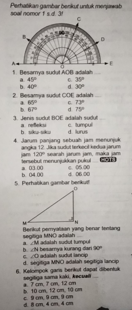 Perhatikan gambar berikut untuk menjawab
soal nomor 1 s.d. 3!
1 Besarnya sudut AOB adalah_
a 45° C. 35°
b. 40° d. 30°
2. Besarnya sudut COE adalah_
a. 65° C. 73°
b. 67° d. 75°
3 Jenis sudut BOE adalah sudut_
a refleksi c. tumpul
b siku-siku d lurus
4. Jarum panjang sebuah jam menunjuk
angka 12. Jika sudut terkecil kedua jarum
jam 120° searah jarum jam, maka jam
tersebut menunjukkan pukul HOTS
a 03.00 c. 05.00
b. 04.00 d 06 00
5 Perhatikan gambar berikut!
Berikut pernyataan yang benar tentang
segitiga MNO adalah
a. ∠ M adalah sudut tumpul
b. ∠ N besarnya kurang dari 90°
C. ∠ O adalah sudut lancip
d. segitiga MNO adalah segitiga lancip
6. Kelompok garis berikut dapat dibentuk
segitiga sama kaki, kecuali_
a. 7 cm, 7 cm, 12 cm
b. 10 cm, 12 cm, 10 cm
c. 9 cm, 9 cm, 9 cm
d. 8 cm, 4 cm, 4 cm