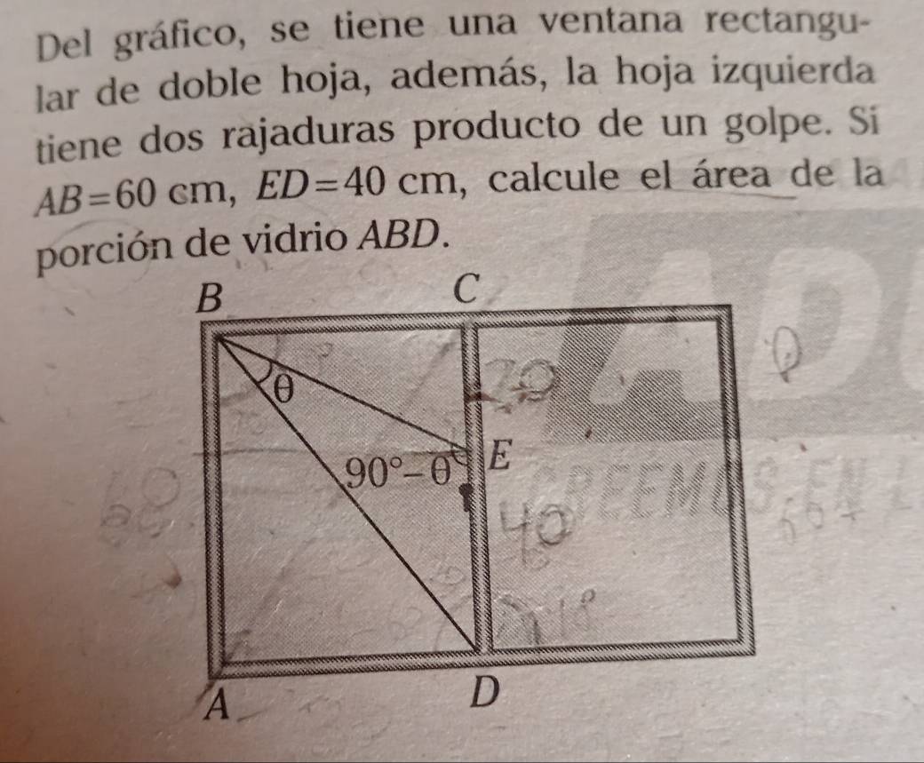 Del gráfico, se tiene una ventana rectangu-
lar de doble hoja, además, la hoja izquierda
tiene dos rajaduras producto de un golpe. Si
AB=60cm, ED=40cm , calcule el área de la
porción de vidrio ABD.
B
C
θ
90°-θ E
A
D